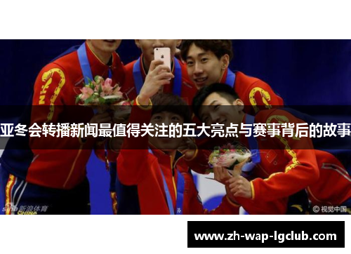 亚冬会转播新闻最值得关注的五大亮点与赛事背后的故事