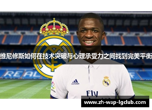 维尼修斯如何在技术突破与心理承受力之间找到完美平衡 维尼修斯如何在技术突破与心理承受力之间找到完美平衡