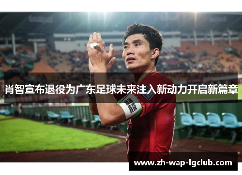 肖智宣布退役为广东足球未来注入新动力开启新篇章