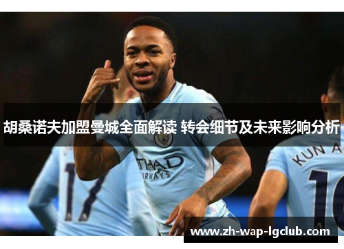 胡桑诺夫加盟曼城全面解读 转会细节及未来影响分析