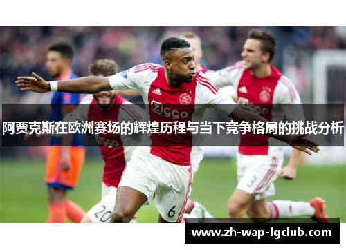 阿贾克斯在欧洲赛场的辉煌历程与当下竞争格局的挑战分析 阿贾克斯在欧洲赛场的辉煌历程与当下竞争格局的挑战分析