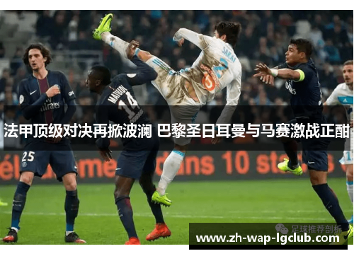 法甲顶级对决再掀波澜 巴黎圣日耳曼与马赛激战正酣