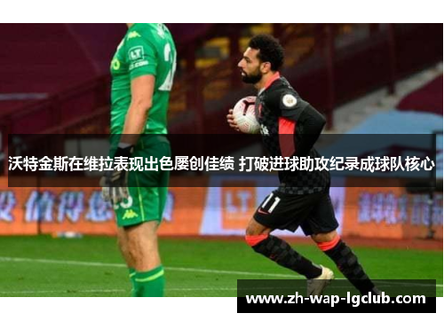 沃特金斯在维拉表现出色屡创佳绩 打破进球助攻纪录成球队核心