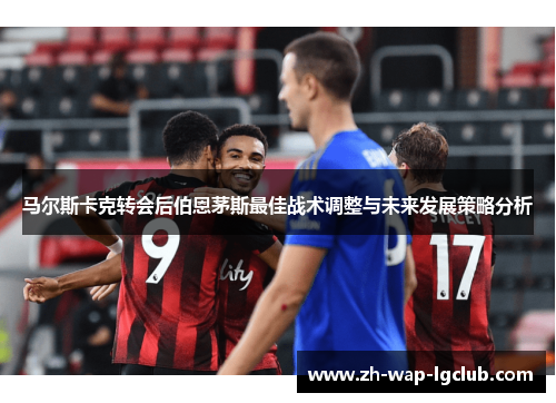 马尔斯卡克转会后伯恩茅斯最佳战术调整与未来发展策略分析 马尔斯卡克转会后伯恩茅斯最佳战术调整与未来发展策略分析