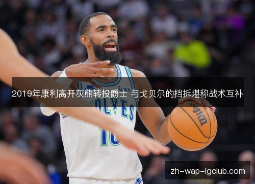 2019年康利离开灰熊转投爵士 与戈贝尔的挡拆堪称战术互补 2019年康利离开灰熊转投爵士 与戈贝尔的挡拆堪称战术互补